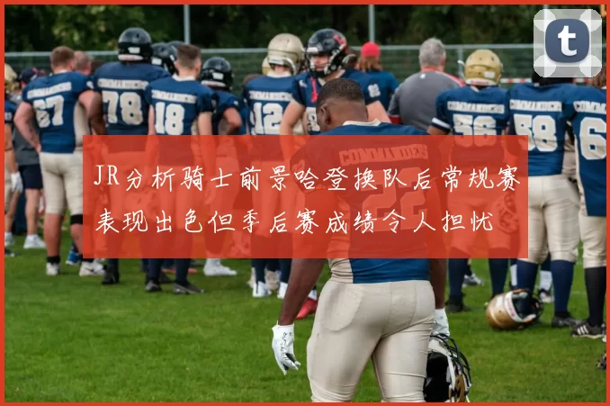 JR分析骑士前景哈登换队后常规赛表现出色但季后赛成绩令人担忧
