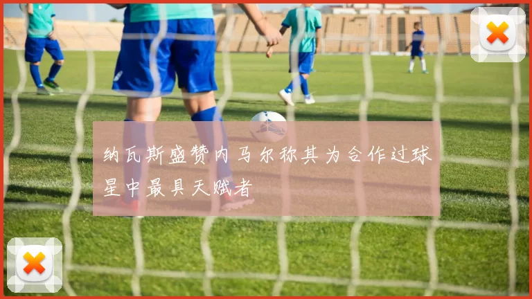 纳瓦斯盛赞内马尔称其为合作过球星中最具天赋者
