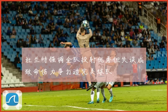 杜兰特强调全队投射优秀但失误成致命伤力争打造完美球队