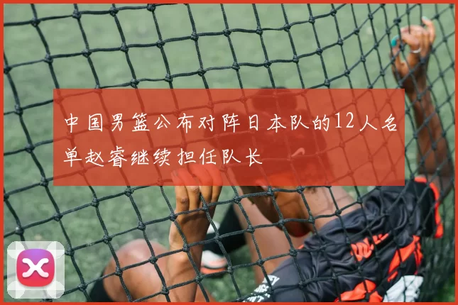 中国男篮公布对阵日本队的12人名单赵睿继续担任队长