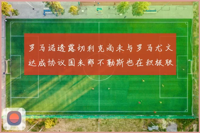 罗马诺透露切利克尚未与罗马尤文达成协议国米那不勒斯也在积极联系