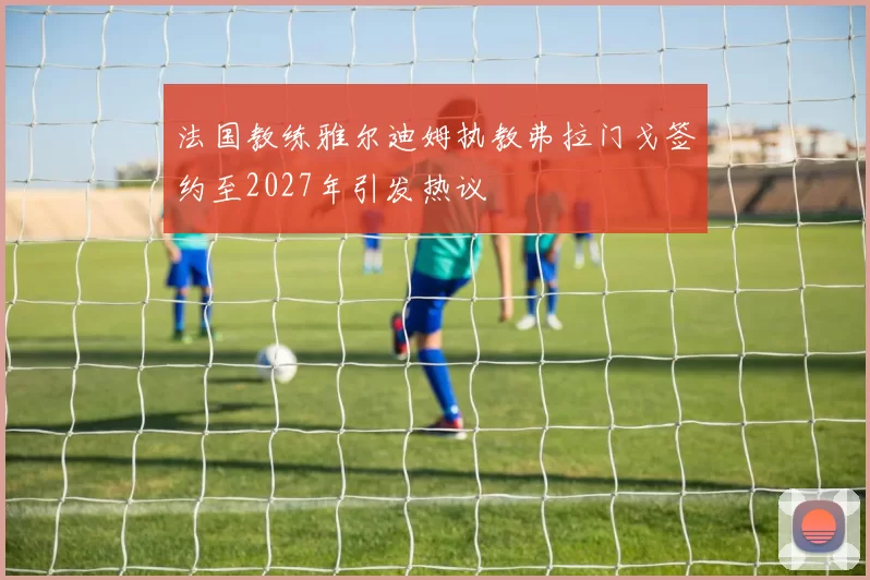 法国教练雅尔迪姆执教弗拉门戈签约至2027年引发热议