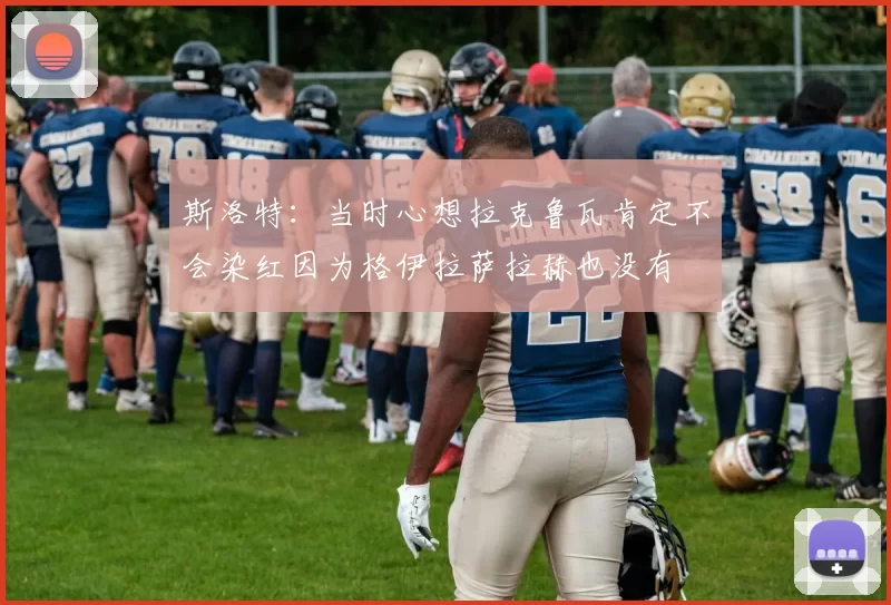 斯洛特：当时心想拉克鲁瓦肯定不会染红因为格伊拉萨拉赫也没有