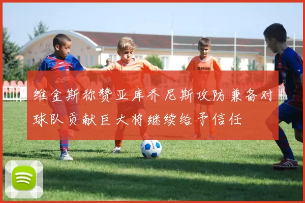 维金斯称赞亚库乔尼斯攻防兼备对球队贡献巨大将继续给予信任