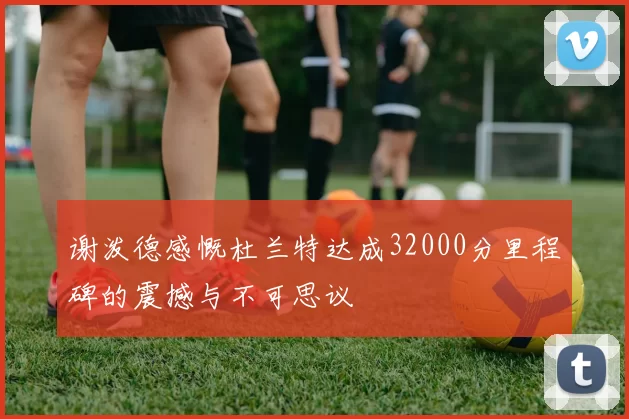 谢泼德感慨杜兰特达成32000分里程碑的震撼与不可思议