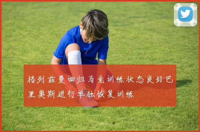 格列兹曼回归马竞训练状态良好巴里奥斯进行单独恢复训练