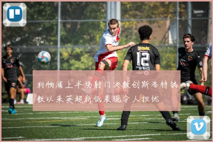 利物浦上半场射门次数创斯洛特执教以来英超新低表现令人担忧
