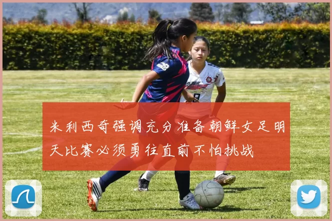 米利西奇强调充分准备朝鲜女足明天比赛必须勇往直前不怕挑战