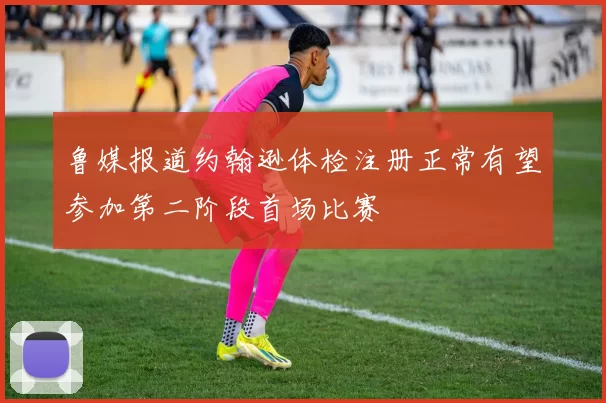 鲁媒报道约翰逊体检注册正常有望参加第二阶段首场比赛