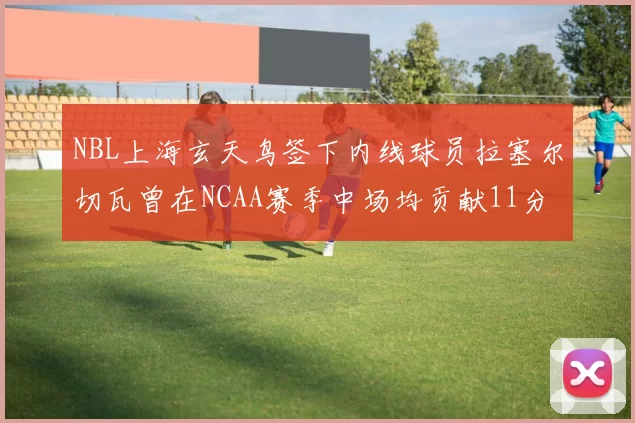 NBL上海玄天鸟签下内线球员拉塞尔切瓦曾在NCAA赛季中场均贡献11分8篮板